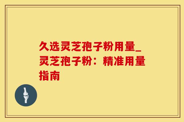 久选灵芝孢子粉用量_灵芝孢子粉:精准用量指南