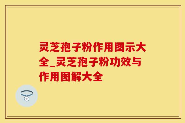 灵芝孢子粉作用图示大全_灵芝孢子粉功效与作用图解大全