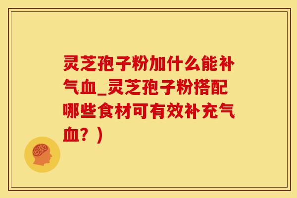 灵芝孢子粉加什么能补气血_灵芝孢子粉搭配哪些食材可有效补充气血？)