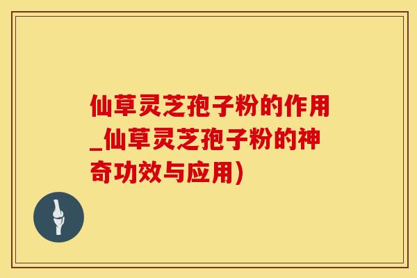 仙草灵芝孢子粉的作用_仙草灵芝孢子粉的神奇功效与应用)