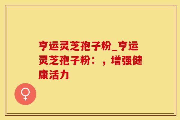 亨运灵芝孢子粉_亨运灵芝孢子粉:,增强健康活力