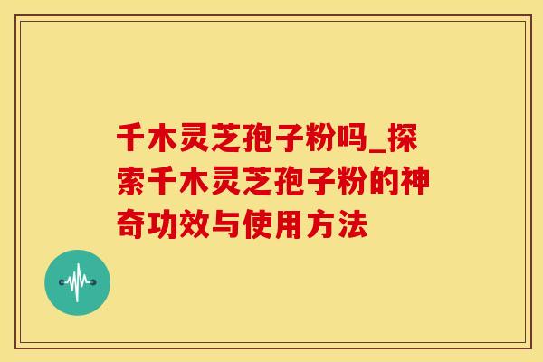 千木灵芝孢子粉吗_探索千木灵芝孢子粉的神奇功效与使用方法