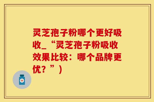 灵芝孢子粉哪个更好吸收_“灵芝孢子粉吸收效果比较:哪个品牌更优?”)