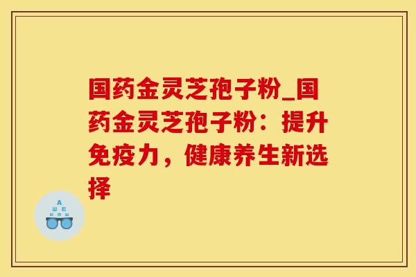 国药金灵芝孢子粉_国药金灵芝孢子粉:提升免疫力,健康养生新选择