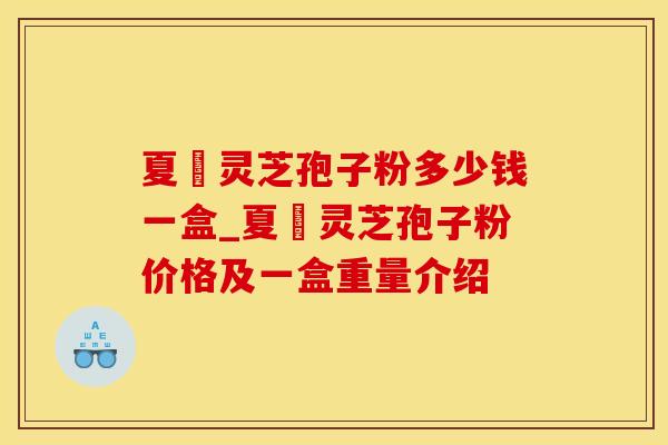 夏芃灵芝孢子粉多少钱一盒_夏芃灵芝孢子粉价格及一盒重量介绍