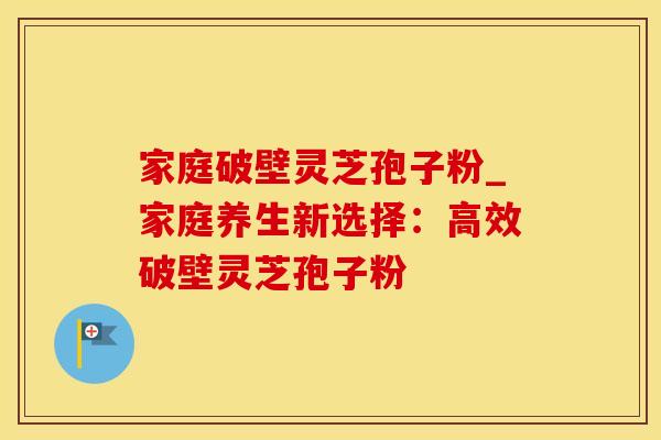 家庭破壁灵芝孢子粉_家庭养生新选择：高效破壁灵芝孢子粉