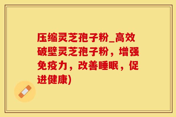 压缩灵芝孢子粉_高效破壁灵芝孢子粉,增强免疫力,改善睡眠,促进健康)