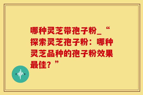 哪种灵芝带孢子粉_“探索灵芝孢子粉:哪种灵芝品种的孢子粉效果最佳?”