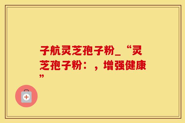子航灵芝孢子粉_“灵芝孢子粉:,增强健康”