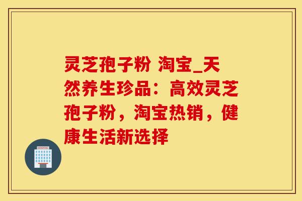 灵芝孢子粉 淘宝_天然养生珍品：高效灵芝孢子粉，淘宝热销，健康生活新选择