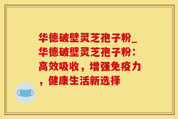 华德破壁灵芝孢子粉_华德破壁灵芝孢子粉:高效吸收,增强免疫力,健康生活新选择