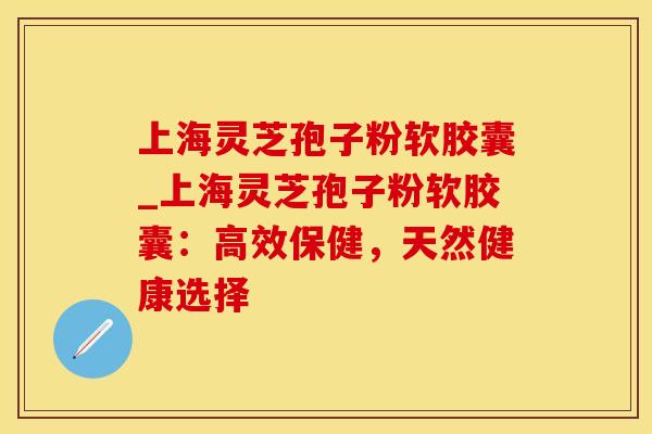 上海灵芝孢子粉软胶囊_上海灵芝孢子粉软胶囊：高效保健，天然健康选择