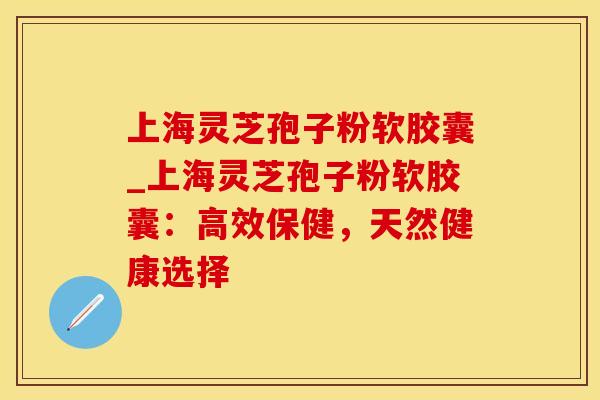 上海灵芝孢子粉软胶囊_上海灵芝孢子粉软胶囊:高效保健,天然健康选择