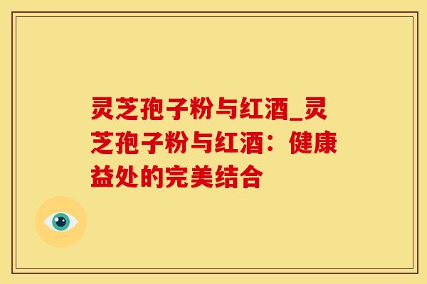 灵芝孢子粉与红酒_灵芝孢子粉与红酒:健康益处的完美结合