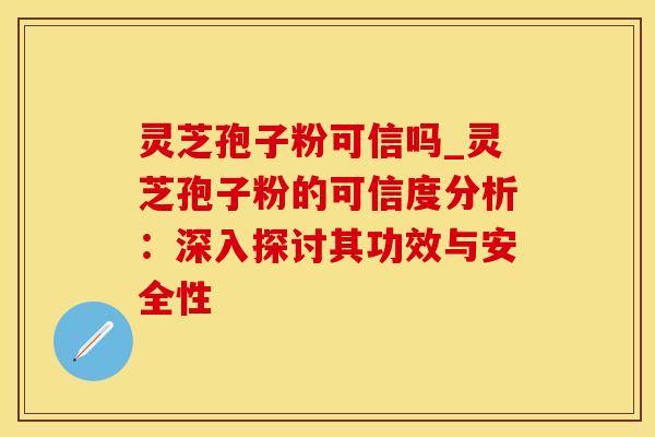 灵芝孢子粉可信吗_灵芝孢子粉的可信度分析:深入探讨其功效与安全性