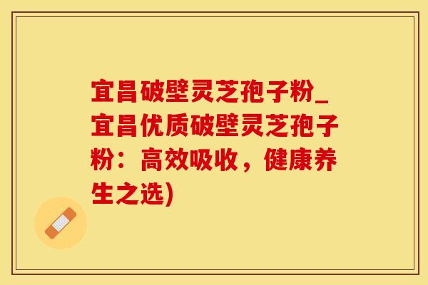 宜昌破壁灵芝孢子粉_宜昌优质破壁灵芝孢子粉:高效吸收,健康养生之选)