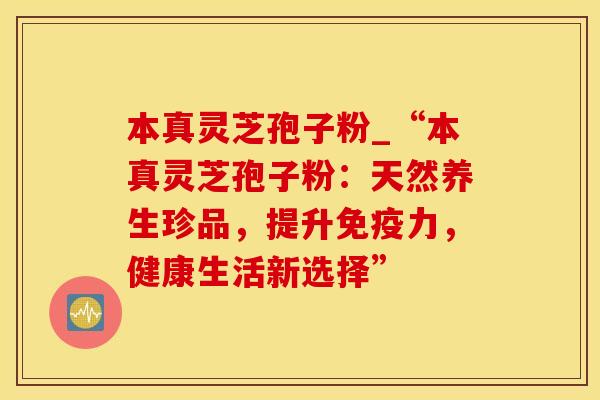 本真灵芝孢子粉_“本真灵芝孢子粉:天然养生珍品,提升免疫力,健康生活新选择”