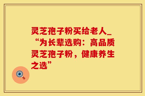 灵芝孢子粉买给老人_“为长辈选购：高品质灵芝孢子粉，健康养生之选”