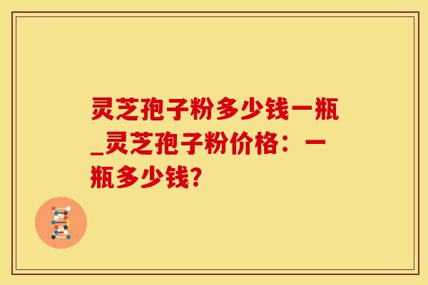 灵芝孢子粉多少钱一瓶_灵芝孢子粉价格：一瓶多少钱？