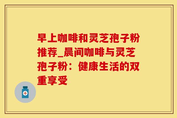 早上咖啡和灵芝孢子粉推荐_晨间咖啡与灵芝孢子粉:健康生活的双重享受