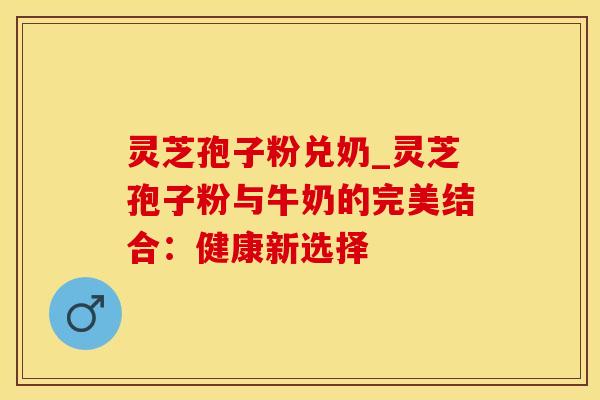 灵芝孢子粉兑奶_灵芝孢子粉与牛奶的完美结合:健康新选择