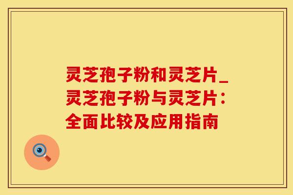 灵芝孢子粉和灵芝片_灵芝孢子粉与灵芝片:全面比较及应用指南