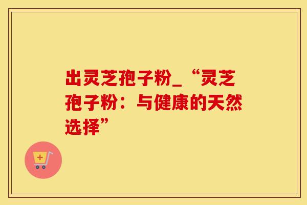 出灵芝孢子粉_“灵芝孢子粉：与健康的天然选择”
