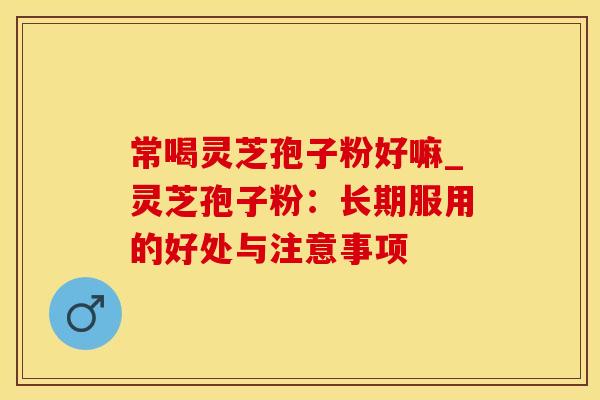 常喝灵芝孢子粉好嘛_灵芝孢子粉：长期服用的好处与注意事项
