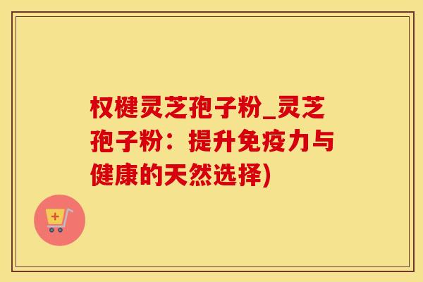 权楗灵芝孢子粉_灵芝孢子粉:提升免疫力与健康的天然选择)