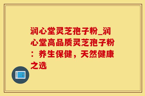润心堂灵芝孢子粉_润心堂高品质灵芝孢子粉:养生保健,天然健康之选