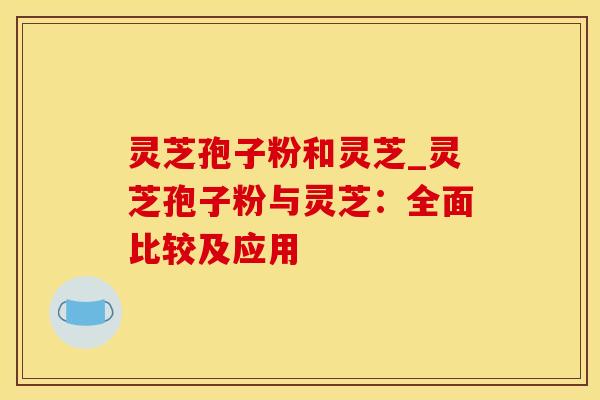 灵芝孢子粉和灵芝_灵芝孢子粉与灵芝：全面比较及应用