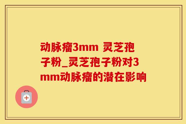 动脉瘤3mm 灵芝孢子粉_灵芝孢子粉对3mm动脉瘤的潜在影响
