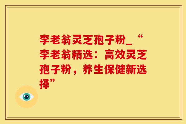 李老翁灵芝孢子粉_“李老翁精选:高效灵芝孢子粉,养生保健新选择”
