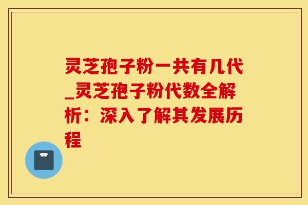 灵芝孢子粉一共有几代_灵芝孢子粉代数全解析:深入了解其发展历程