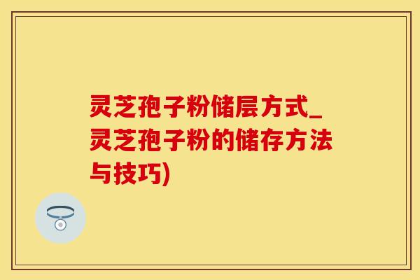 灵芝孢子粉储层方式_灵芝孢子粉的储存方法与技巧)