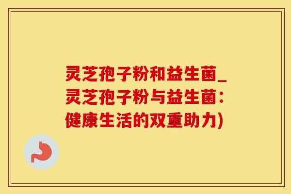 灵芝孢子粉和益生菌_灵芝孢子粉与益生菌:健康生活的双重助力)