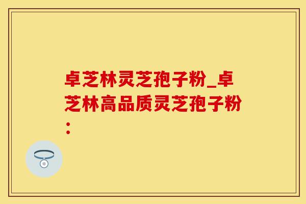 卓芝林灵芝孢子粉_卓芝林高品质灵芝孢子粉：