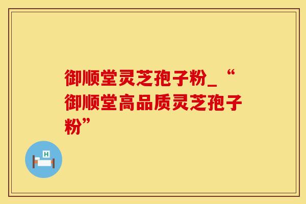 御顺堂灵芝孢子粉_“御顺堂高品质灵芝孢子粉”