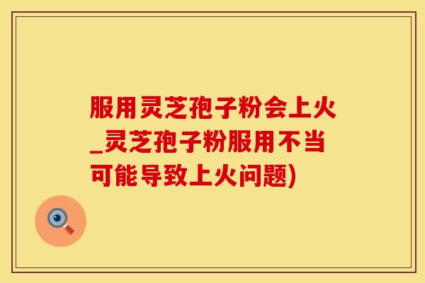 服用灵芝孢子粉会上火_灵芝孢子粉服用不当可能导致上火问题)