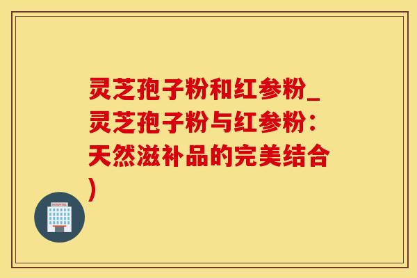 灵芝孢子粉和红参粉_灵芝孢子粉与红参粉：天然滋补品的完美结合)