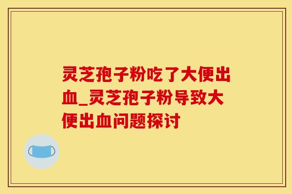 灵芝孢子粉吃了大便出血_灵芝孢子粉导致大便出血问题探讨