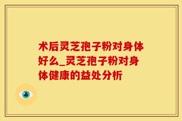 术后灵芝孢子粉对身体好么_灵芝孢子粉对身体健康的益处分析