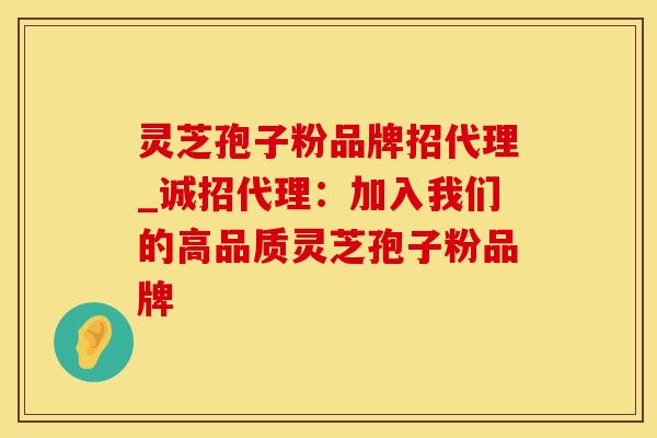 灵芝孢子粉品牌招代理_诚招代理：加入我们的高品质灵芝孢子粉品牌