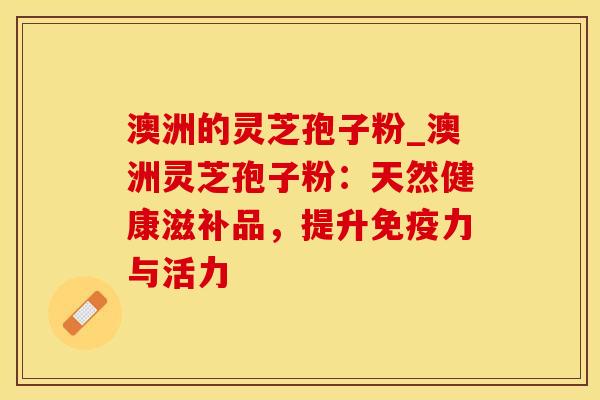 澳洲的灵芝孢子粉_澳洲灵芝孢子粉：天然健康滋补品，提升免疫力与活力