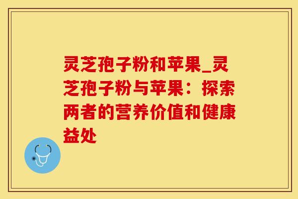 灵芝孢子粉和苹果_灵芝孢子粉与苹果：探索两者的营养价值和健康益处