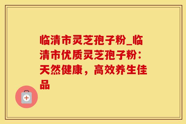 临清市灵芝孢子粉_临清市优质灵芝孢子粉：天然健康，高效养生佳品