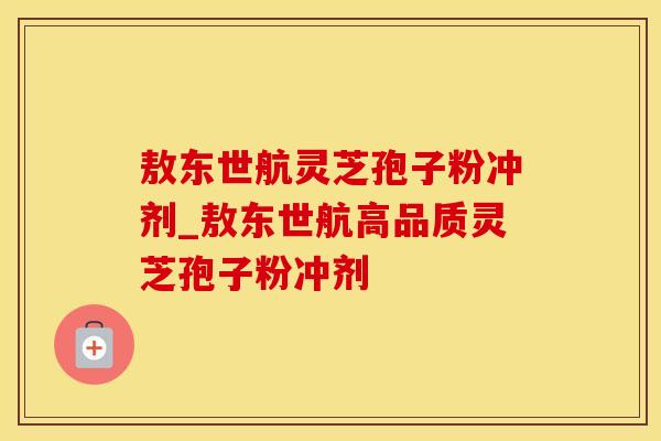敖东世航灵芝孢子粉冲剂_敖东世航高品质灵芝孢子粉冲剂