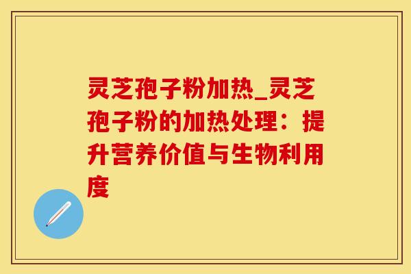 灵芝孢子粉加热_灵芝孢子粉的加热处理：提升营养价值与生物利用度