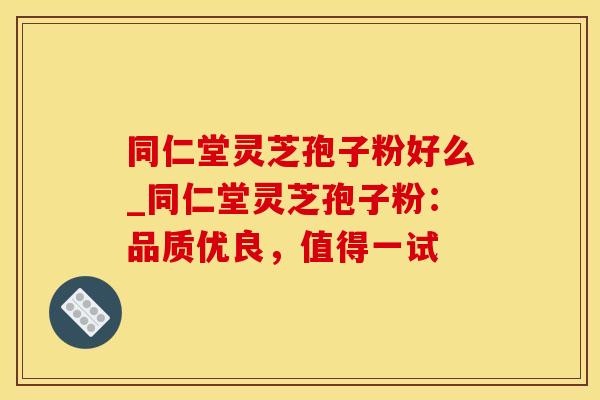 同仁堂灵芝孢子粉好么_同仁堂灵芝孢子粉：品质优良，值得一试