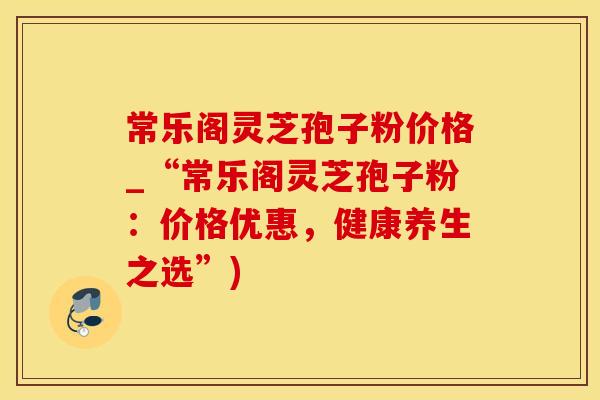 常乐阁灵芝孢子粉价格_“常乐阁灵芝孢子粉:价格优惠,健康养生之选”)